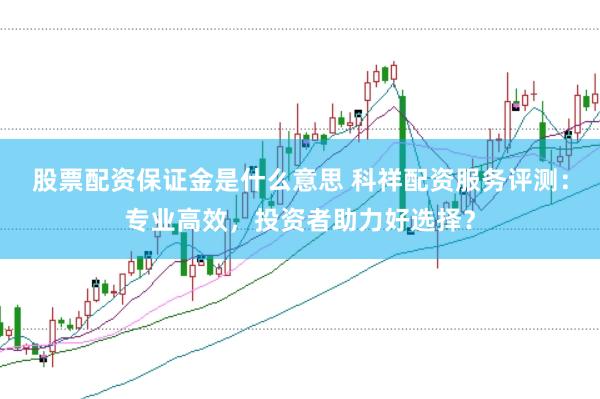 股票配资保证金是什么意思 科祥配资服务评测：专业高效，投资者助力好选择？
