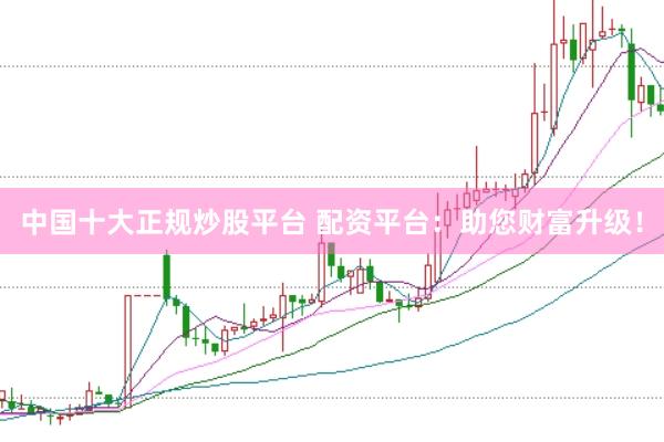 中国十大正规炒股平台 配资平台：助您财富升级！