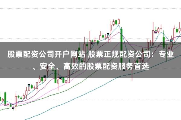 股票配资公司开户网站 股票正规配资公司：专业、安全、高效的股票配资服务首选