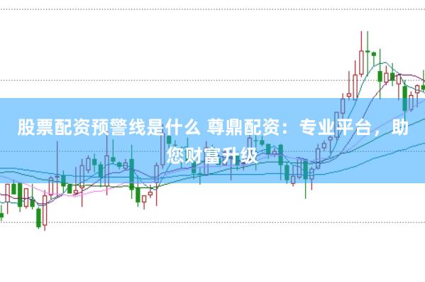 股票配资预警线是什么 尊鼎配资：专业平台，助您财富升级