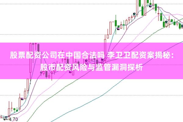 股票配资公司在中国合法吗 李卫卫配资案揭秘：股市配资风险与监管漏洞探析