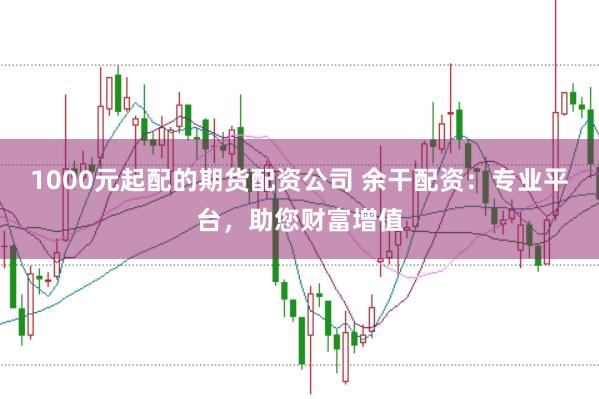 1000元起配的期货配资公司 余干配资：专业平台，助您财富增值