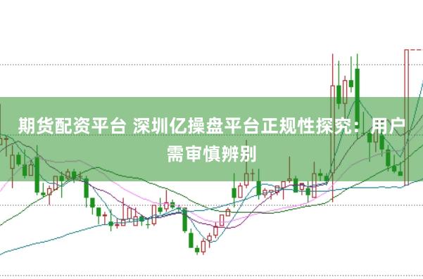 期货配资平台 深圳亿操盘平台正规性探究：用户需审慎辨别