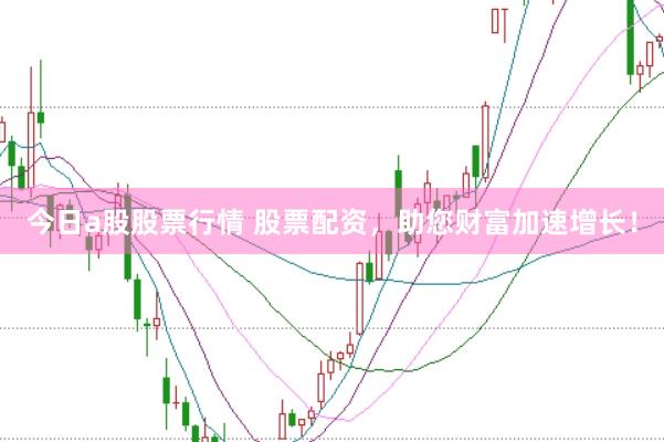 今日a股股票行情 股票配资，助您财富加速增长！