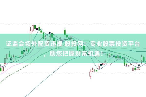 证监会场外配资违规 股投网：专业股票投资平台，助您把握财富机遇！