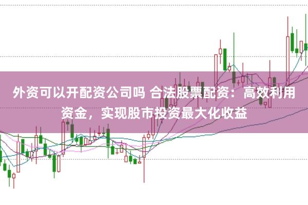 外资可以开配资公司吗 合法股票配资：高效利用资金，实现股市投资最大化收益