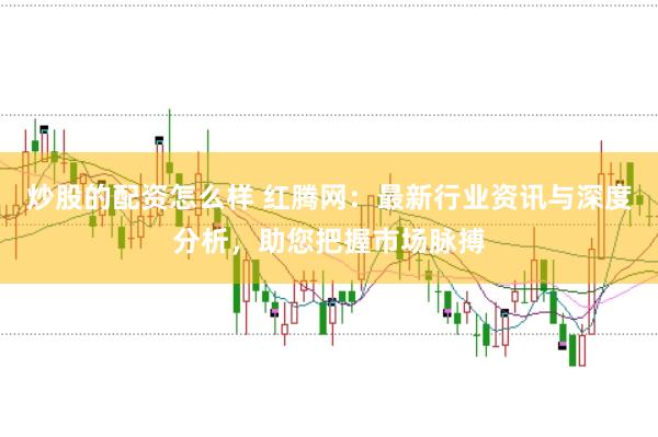 炒股的配资怎么样 红腾网：最新行业资讯与深度分析，助您把握市场脉搏
