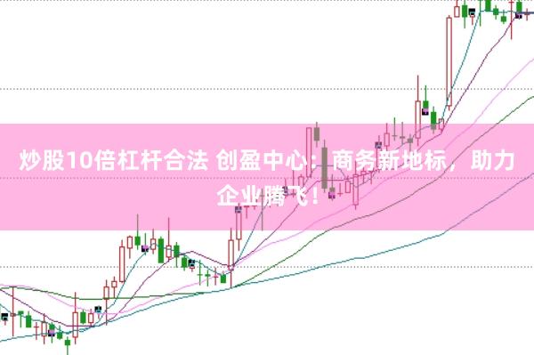 炒股10倍杠杆合法 创盈中心：商务新地标，助力企业腾飞！