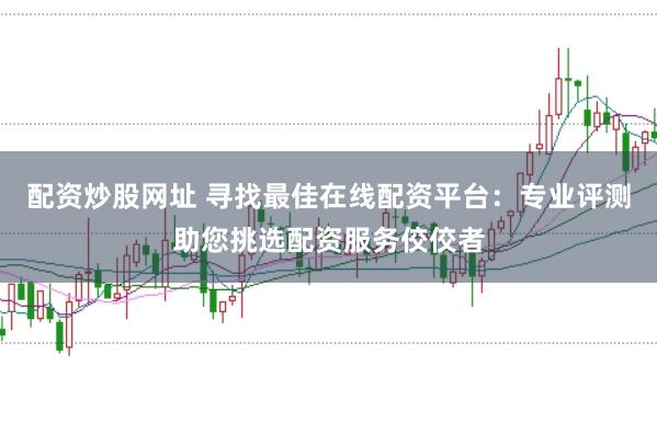 配资炒股网址 寻找最佳在线配资平台：专业评测助您挑选配资服务佼佼者