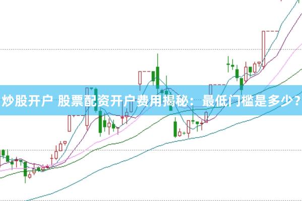 炒股开户 股票配资开户费用揭秘：最低门槛是多少？