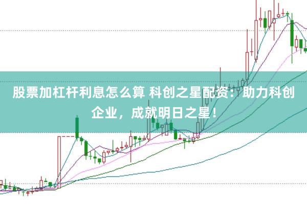 股票加杠杆利息怎么算 科创之星配资：助力科创企业，成就明日之星！