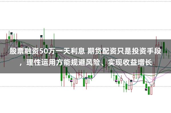 股票融资50万一天利息 期货配资只是投资手段,理性运用方能规避风险、实现收益增长