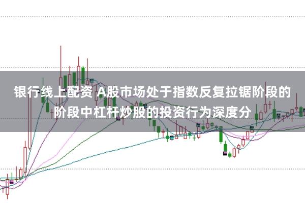 银行线上配资 A股市场处于指数反复拉锯阶段的阶段中杠杆炒股的投资行为深度分