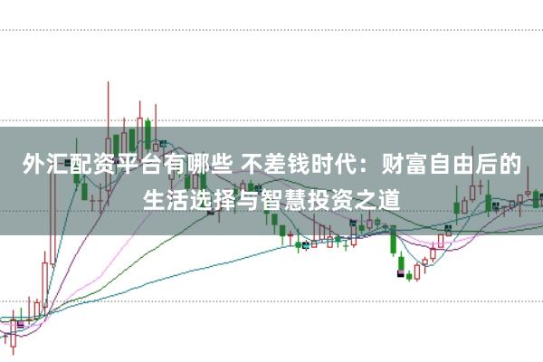 外汇配资平台有哪些 不差钱时代:财富自由后的生活选择与智慧投资之道