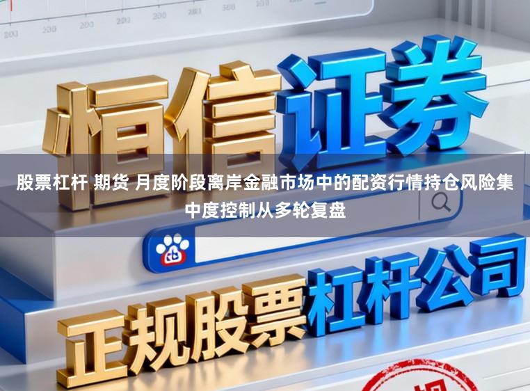 股票杠杆 期货 月度阶段离岸金融市场中的配资行情持仓风险集中度控制从多轮复盘