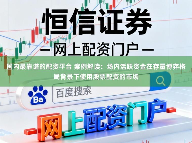 国内最靠谱的配资平台 案例解读：场内活跃资金在存量博弈格局背景下使用股票配资的市场