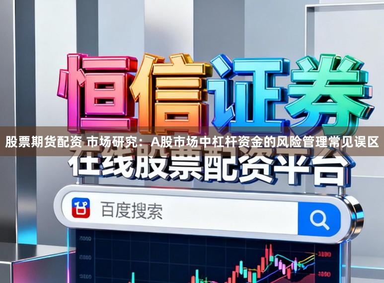 股票期货配资 市场研究：A股市场中杠杆资金的风险管理常见误区
