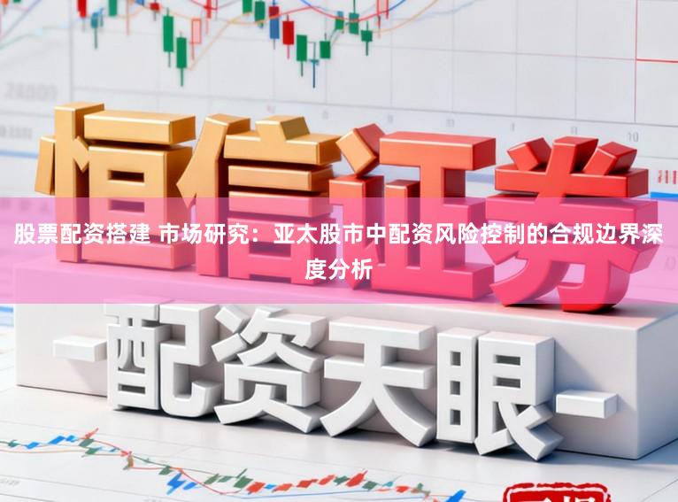 股票配资搭建 市场研究：亚太股市中配资风险控制的合规边界深度分析
