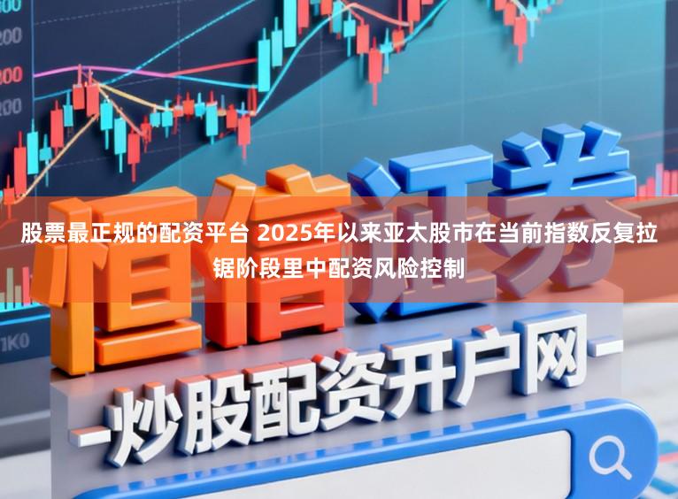 股票最正规的配资平台 2025年以来亚太股市在当前指数反复拉锯阶段里中配资风险控制