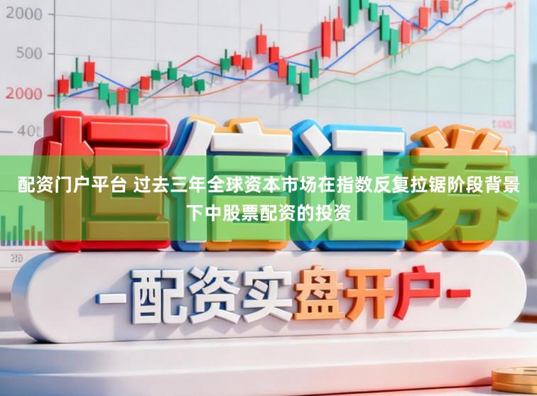 配资门户平台 过去三年全球资本市场在指数反复拉锯阶段背景下中股票配资的投资